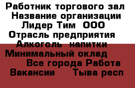 Работник торгового зал › Название организации ­ Лидер Тим, ООО › Отрасль предприятия ­ Алкоголь, напитки › Минимальный оклад ­ 28 000 - Все города Работа » Вакансии   . Тыва респ.